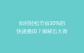 如何轻松节省30%的快递费用？揭秘五大寄快递省钱秘籍！