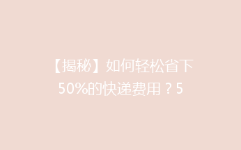 【揭秘】如何轻松省下50%的快递费用？5个实用省钱小窍门大公开！