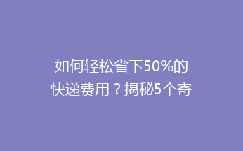 如何轻松省下50%的快递费用？揭秘5个寄快递省钱小妙招！