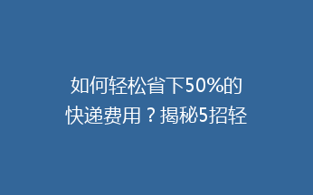 如何轻松省下50%的快递费用？揭秘5招轻松降低邮费的秘密！