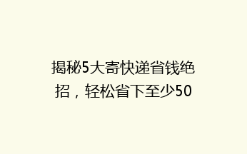 揭秘5大寄快递省钱绝招，轻松省下至少50%运费，你还在用高价快递吗？