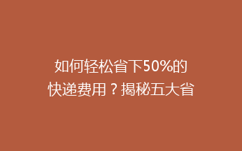 如何轻松省下50%的快递费用？揭秘五大省钱寄快递秘籍！