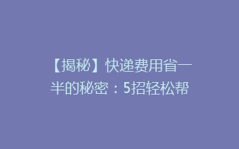 【揭秘】快递费用省一半的秘密：5招轻松帮你降低快递成本，你试过吗？