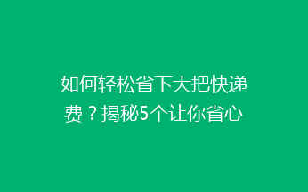 如何轻松省下大把快递费？揭秘5个让你省心的省钱发快递技巧！
