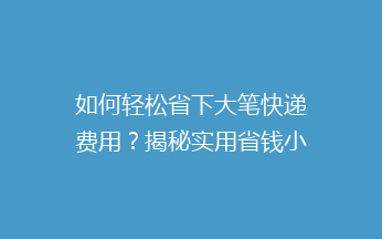 如何轻松省下大笔快递费用？揭秘实用省钱小技巧，让你邮费一降再降！