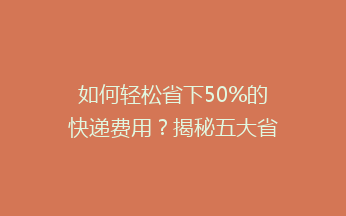 如何轻松省下50%的快递费用？揭秘五大省钱秘籍，让你的快递费用一降到底！