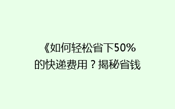 《如何轻松省下50%的快递费用？揭秘省钱快递技巧》