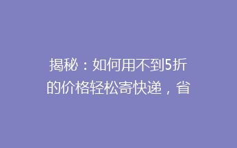 揭秘：如何用不到5折的价格轻松寄快递，省钱攻略大公开！