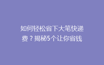 如何轻松省下大笔快递费？揭秘5个让你省钱的小妙招！