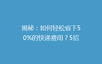 揭秘：如何轻松省下50%的快递费用？5招轻松实现快递寄送低成本！