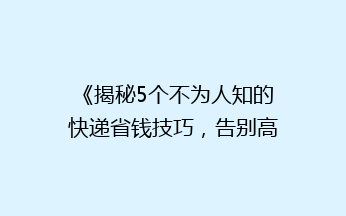 《揭秘5个不为人知的快递省钱技巧，告别高价快递费！》