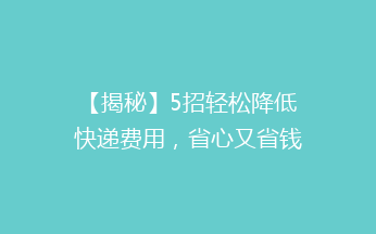 【揭秘】5招轻松降低快递费用，省心又省钱，你试过吗？