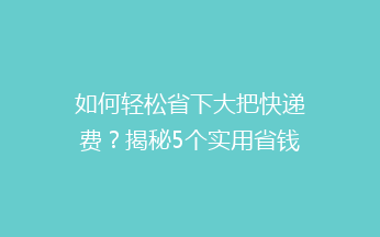 如何轻松省下大把快递费？揭秘5个实用省钱小技巧，让你快递不花冤枉钱！