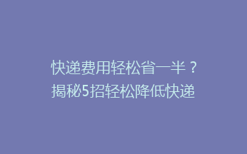 快递费用轻松省一半？揭秘5招轻松降低快递成本的省钱秘诀！