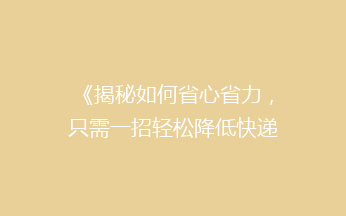 《揭秘如何省心省力，只需一招轻松降低快递费用，让你省钱又便捷！》