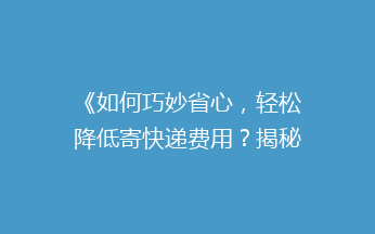 《如何巧妙省心，轻松降低寄快递费用？揭秘五大省钱技巧》