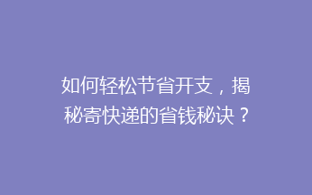 如何轻松节省开支，揭秘寄快递的省钱秘诀？这些小技巧让你省心又省力！