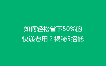 如何轻松省下50%的快递费用？揭秘5招低成本寄快递秘籍！