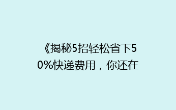 《揭秘5招轻松省下50%快递费用，你还在用老方法吗？》