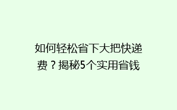 如何轻松省下大把快递费？揭秘5个实用省钱小技巧，告别高价快递！