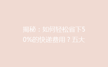 揭秘：如何轻松省下50%的快递费用？五大绝招帮你低成本寄送包裹！
