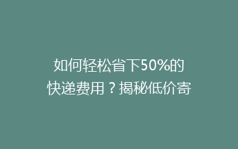 如何轻松省下50%的快递费用？揭秘低价寄快递的五大绝招！