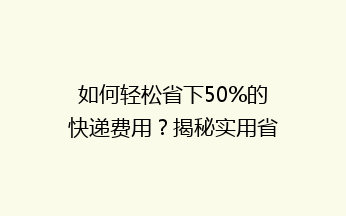 如何轻松省下50%的快递费用？揭秘实用省钱发快递技巧！