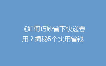 《如何巧妙省下快递费用？揭秘5个实用省钱技巧》