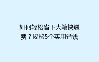 如何轻松省下大笔快递费？揭秘5个实用省钱技巧，让你轻松寄递无忧！