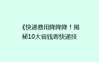 《快递费用降降降！揭秘10大省钱寄快递技巧，让你省到哭！》