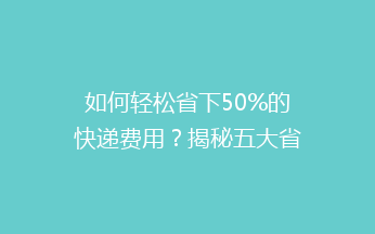 如何轻松省下50%的快递费用？揭秘五大省钱发快递秘诀！