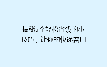 揭秘5个轻松省钱的小技巧，让你的快递费用立省一半！快递党必看！