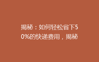 揭秘：如何轻松省下50%的快递费用，揭秘低成本寄快递的秘密！