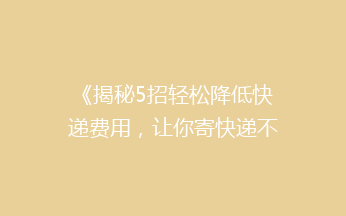《揭秘5招轻松降低快递费用，让你寄快递不再心疼钱袋！》