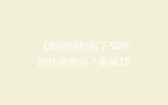 《如何轻松省下50%的快递费用？揭秘10个省钱寄快递的实用技巧》