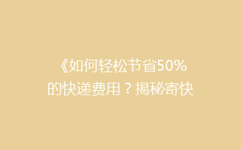 《如何轻松节省50%的快递费用？揭秘寄快递省钱秘籍》
