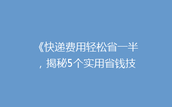 《快递费用轻松省一半，揭秘5个实用省钱技巧，告别高价快递！》
