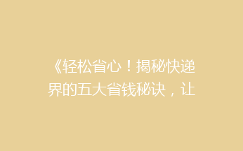 《轻松省心！揭秘快递界的五大省钱秘诀，让你的包裹轻装上路》