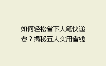 如何轻松省下大笔快递费？揭秘五大实用省钱技巧，让你快递无忧！