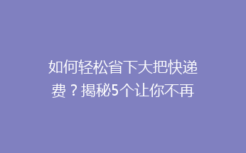 如何轻松省下大把快递费？揭秘5个让你不再心疼寄快递的省钱技巧！