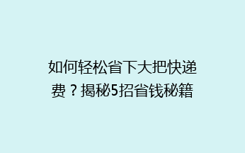 如何轻松省下大把快递费？揭秘5招省钱秘籍，让你轻松邮寄不花冤枉钱！