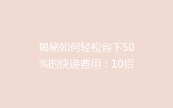 揭秘如何轻松省下50%的快递费用：10招教你巧寄快递不求人！
