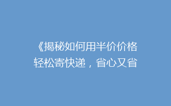 《揭秘如何用半价价格轻松寄快递，省心又省钱的小技巧！》