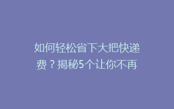 如何轻松省下大把快递费？揭秘5个让你不再心疼寄快递的省钱秘诀！