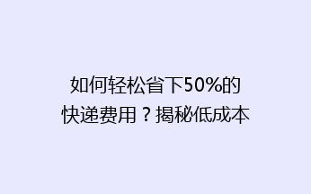 如何轻松省下50%的快递费用？揭秘低成本快递寄送秘诀！