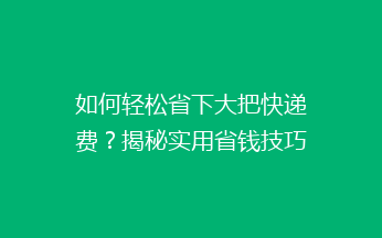 如何轻松省下大把快递费？揭秘实用省钱技巧，告别高价快递！
