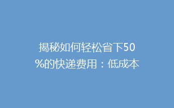揭秘如何轻松省下50%的快递费用：低成本寄快递的5个实用技巧！