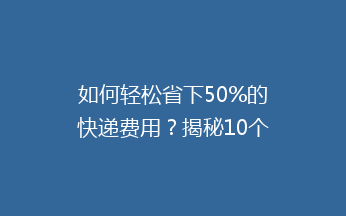 如何轻松省下50%的快递费用？揭秘10个实用的省钱小技巧