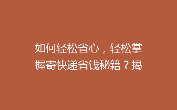 如何轻松省心，轻松掌握寄快递省钱秘籍？揭秘5招让你快递费用减半的实用技巧！