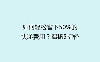 如何轻松省下50%的快递费用?揭秘5招轻松降低寄快递成本的省钱秘诀!